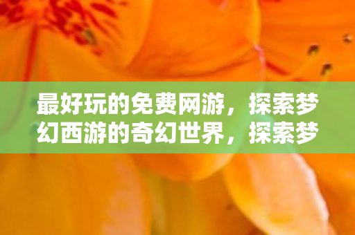 最好玩的免费网游,探索梦幻西游的奇幻世界,探索梦幻西游,最好玩的免费网游奇幻世界 最好玩的免费网游,探索梦幻西游的奇幻世界,探索梦幻西游,最好玩的免费网游奇幻世界