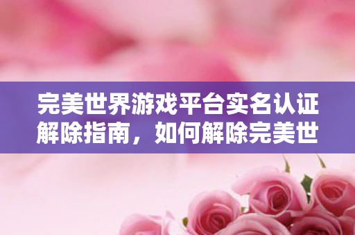 完美世界游戏平台实名认证解除指南,如何解除完美世界游戏平台实名认证? 完美世界游戏平台实名认证解除指南,如何解除完美世界游戏平台实名认证?