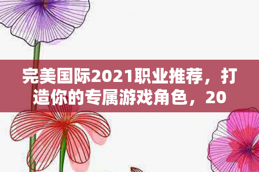 完美国际2021职业推荐,打造你的专属游戏角色,2021完美国际职业推荐,打造你的专属游戏角色 完美国际2021职业推荐,打造你的专属游戏角色,2021完美国际职业推荐,打造你的专属游戏角色