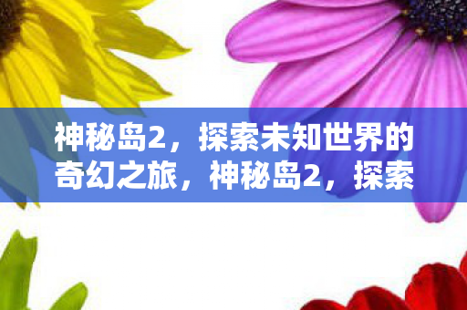 神秘岛2,探索未知世界的奇幻之旅,神秘岛2,探索未知世界的奇幻之旅 神秘岛2,探索未知世界的奇幻之旅,神秘岛2,探索未知世界的奇幻之旅