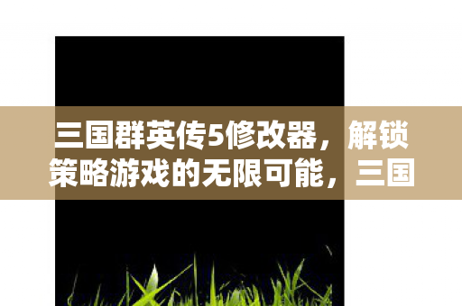 三国群英传5修改器,解锁策略游戏的无限可能,三国群英传5修改器,解锁策略游戏的无限潜能 三国群英传5修改器,解锁策略游戏的无限可能,三国群英传5修改器,解锁策略游戏的无限潜能