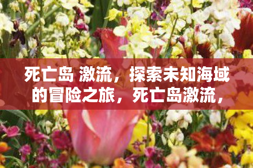 死亡岛 激流,探索未知海域的冒险之旅,死亡岛激流,探索未知海域的冒险之旅 死亡岛 激流,探索未知海域的冒险之旅,死亡岛激流,探索未知海域的冒险之旅