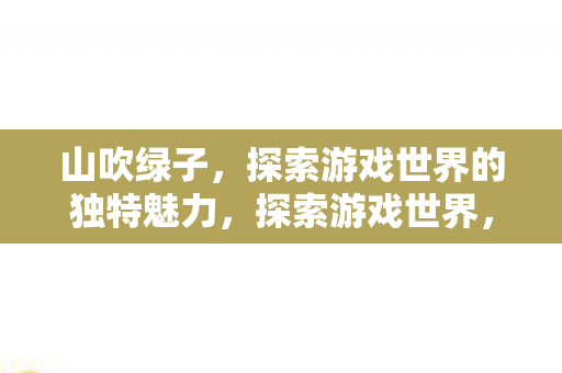 山吹绿子,探索游戏世界的独特魅力,探索游戏世界,与山吹绿子共赴独特魅力之旅 山吹绿子,探索游戏世界的独特魅力,探索游戏世界,与山吹绿子共赴独特魅力之旅
