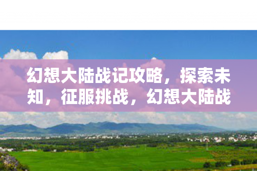 幻想大陆战记攻略,探索未知,征服挑战,幻想大陆战记,征服挑战,探索未知之旅 幻想大陆战记攻略,探索未知,征服挑战,幻想大陆战记,征服挑战,探索未知之旅