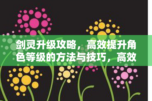 剑灵升级攻略,高效提升角色等级的方法与技巧,高效升级秘籍,掌握剑灵角色等级提升方法与技巧 剑灵升级攻略,高效提升角色等级的方法与技巧,高效升级秘籍,掌握剑灵角色等级提升方法与技巧