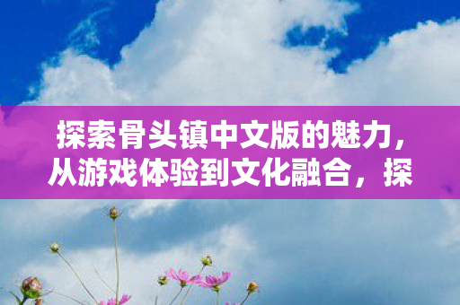 探索骨头镇中文版的魅力,从游戏体验到文化融合,探索骨头镇中文版的魅力,游戏与文化融合的奇妙之旅 探索骨头镇中文版的魅力,从游戏体验到文化融合,探索骨头镇中文版的魅力,游戏与文化融合的奇妙之旅