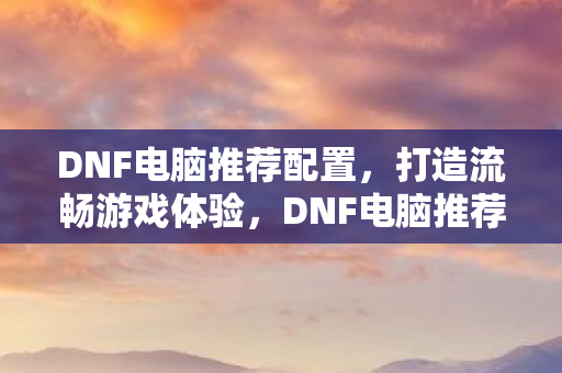 DNF电脑推荐配置,打造流畅游戏体验,DNF电脑推荐配置,打造流畅游戏体验 DNF电脑推荐配置,打造流畅游戏体验,DNF电脑推荐配置,打造流畅游戏体验