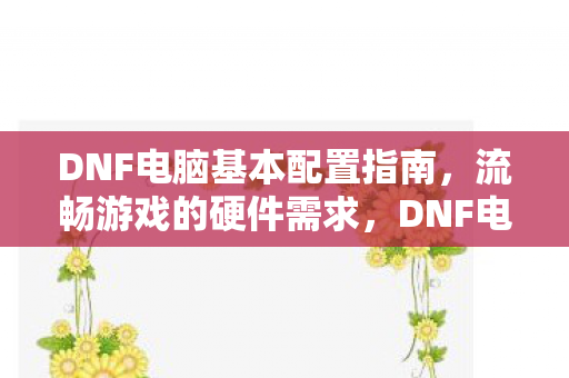 DNF电脑基本配置指南,流畅游戏的硬件需求,DNF电脑配置指南,流畅游戏的硬件需求 DNF电脑基本配置指南,流畅游戏的硬件需求,DNF电脑配置指南,流畅游戏的硬件需求
