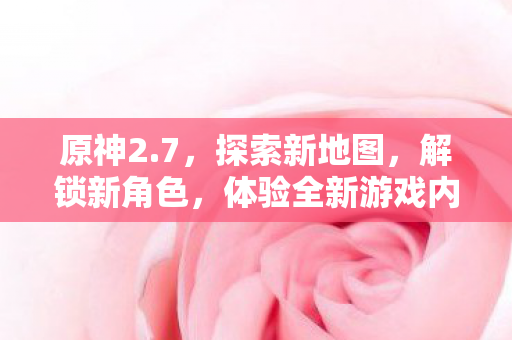 原神2.7,探索新地图,解锁新角色,体验全新游戏内容,原神2.7版本,探索新地图解锁新角色,全新游戏内容等你来体验 原神2.7,探索新地图,解锁新角色,体验全新游戏内容,原神2.7版本,探索新地图解锁新角色,全新游戏内容等你来体验