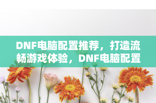 DNF电脑配置推荐,打造流畅游戏体验,DNF电脑配置推荐,打造流畅游戏体验 DNF电脑配置推荐,打造流畅游戏体验,DNF电脑配置推荐,打造流畅游戏体验