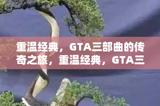 重温经典,GTA三部曲的传奇之旅,重温经典,GTA三部曲的传奇之旅 重温经典,GTA三部曲的传奇之旅,重温经典,GTA三部曲的传奇之旅