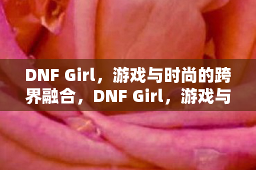 DNF Girl,游戏与时尚的跨界融合,DNF Girl,游戏与时尚的跨界融合 DNF Girl,游戏与时尚的跨界融合,DNF Girl,游戏与时尚的跨界融合