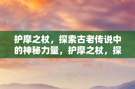 护摩之杖，探索古老传说中的神秘力量，护摩之杖，探索古老传说中的神秘力量