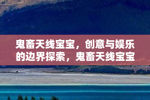 鬼畜天线宝宝,创意与娱乐的边界探索,鬼畜天线宝宝,创意与娱乐的边界探索 鬼畜天线宝宝,创意与娱乐的边界探索,鬼畜天线宝宝,创意与娱乐的边界探索