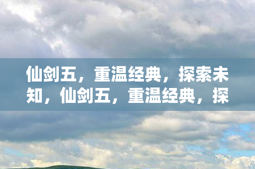 仙剑五,重温经典,探索未知,仙剑五,重温经典,探索未知之旅 仙剑五,重温经典,探索未知,仙剑五,重温经典,探索未知之旅