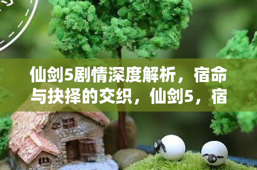 仙剑5剧情深度解析，宿命与抉择的交织，仙剑5，宿命与抉择的交织剧情深度解析