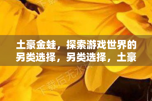 土豪金蛙,探索游戏世界的另类选择,另类选择,土豪金蛙,探索游戏世界的奇妙之旅 土豪金蛙,探索游戏世界的另类选择,另类选择,土豪金蛙,探索游戏世界的奇妙之旅