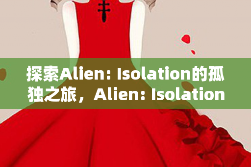 探索Alien: Isolation的孤独之旅,Alien: Isolation,孤独之旅的惊悚探索 探索Alien: Isolation的孤独之旅,Alien: Isolation,孤独之旅的惊悚探索