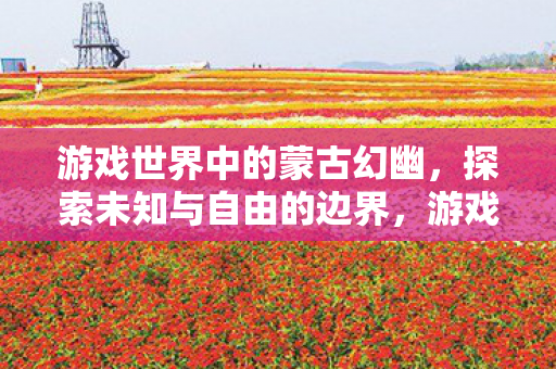 游戏世界中的蒙古幻幽,探索未知与自由的边界,游戏世界中的蒙古幻幽,探索未知与自由的边界 游戏世界中的蒙古幻幽,探索未知与自由的边界,游戏世界中的蒙古幻幽,探索未知与自由的边界