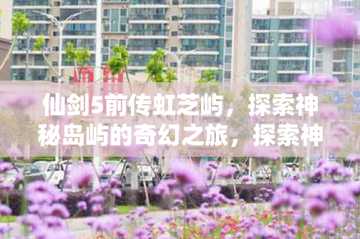 仙剑5前传虹芝屿,探索神秘岛屿的奇幻之旅,探索神秘岛屿,仙剑5前传虹芝屿的奇幻之旅 仙剑5前传虹芝屿,探索神秘岛屿的奇幻之旅,探索神秘岛屿,仙剑5前传虹芝屿的奇幻之旅