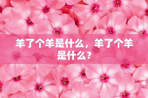 羊了个羊是什么,羊了个羊是什么? 羊了个羊是什么,羊了个羊是什么?