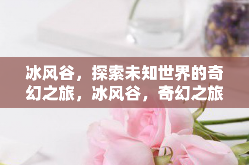 冰风谷,探索未知世界的奇幻之旅,冰风谷,奇幻之旅探索未知世界 冰风谷,探索未知世界的奇幻之旅,冰风谷,奇幻之旅探索未知世界