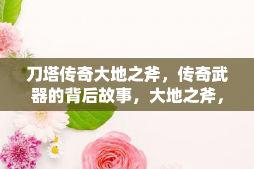刀塔传奇大地之斧,传奇武器的背后故事,大地之斧,刀塔传奇传奇武器的神秘起源 刀塔传奇大地之斧,传奇武器的背后故事,大地之斧,刀塔传奇传奇武器的神秘起源