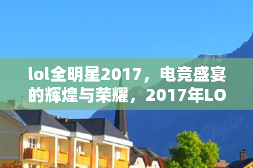 lol全明星2017,电竞盛宴的辉煌与荣耀,2017年LOL全明星,电竞盛宴的辉煌与荣耀 lol全明星2017,电竞盛宴的辉煌与荣耀,2017年LOL全明星,电竞盛宴的辉煌与荣耀