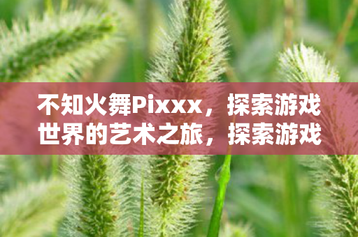 不知火舞Pixxx,探索游戏世界的艺术之旅,探索游戏世界的艺术之旅,不知火舞Pixxx 不知火舞Pixxx,探索游戏世界的艺术之旅,探索游戏世界的艺术之旅,不知火舞Pixxx
