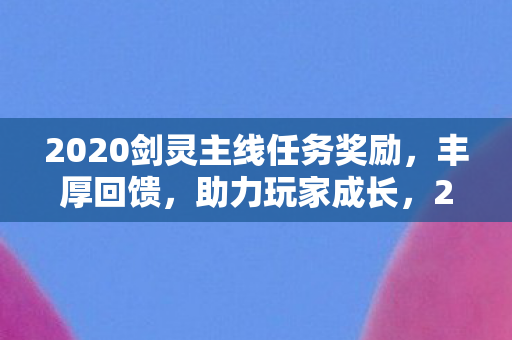 2020剑灵主线任务奖励，丰厚回馈，助力玩家成长，2020剑灵主线任务奖励丰厚，助力玩家快速成长