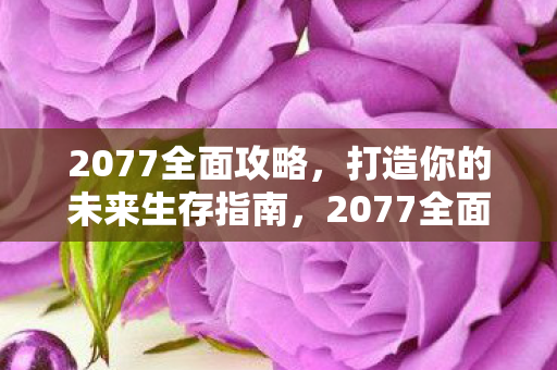 2077全面攻略，打造你的未来生存指南，2077全面攻略，打造你的未来生存指南