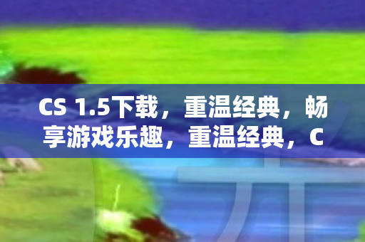 CS 1.5下载，重温经典，畅享游戏乐趣，重温经典，CS 1.5下载，畅享游戏乐趣
