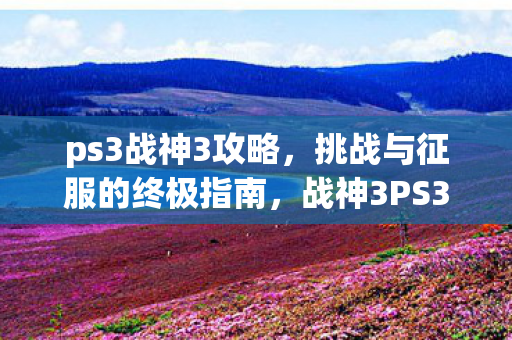 ps3战神3攻略,挑战与征服的终极指南,战神3PS3终极攻略,挑战与征服的全方位指南 ps3战神3攻略,挑战与征服的终极指南,战神3PS3终极攻略,挑战与征服的全方位指南