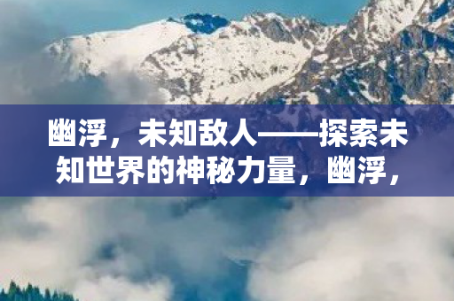 幽浮,未知敌人——探索未知世界的神秘力量,幽浮,探索未知世界的神秘力量 幽浮,未知敌人——探索未知世界的神秘力量,幽浮,探索未知世界的神秘力量