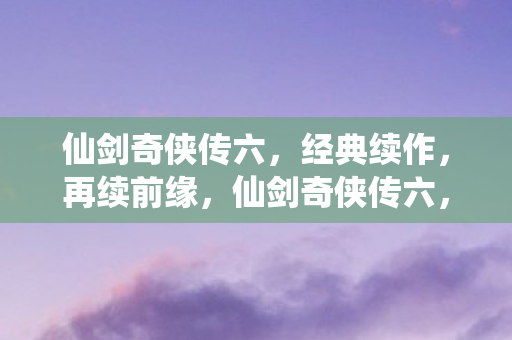 仙剑奇侠传六,经典续作,再续前缘,仙剑奇侠传六,经典续作,再续前缘 仙剑奇侠传六,经典续作,再续前缘,仙剑奇侠传六,经典续作,再续前缘