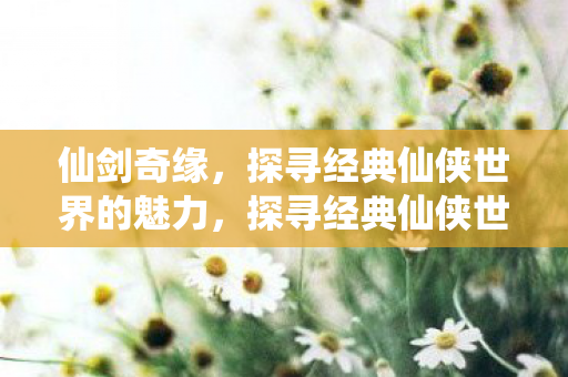 仙剑奇缘,探寻经典仙侠世界的魅力,探寻经典仙侠世界的魅力,仙剑奇缘 仙剑奇缘,探寻经典仙侠世界的魅力,探寻经典仙侠世界的魅力,仙剑奇缘
