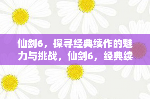 仙剑6，探寻经典续作的魅力与挑战，仙剑6，经典续作的魅力与挑战