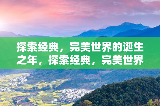 探索经典,完美世界的诞生之年,探索经典,完美世界的诞生之年 探索经典,完美世界的诞生之年,探索经典,完美世界的诞生之年