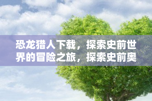 恐龙猎人下载,探索史前世界的冒险之旅,探索史前奥秘,恐龙猎人下载开启冒险之旅 恐龙猎人下载,探索史前世界的冒险之旅,探索史前奥秘,恐龙猎人下载开启冒险之旅