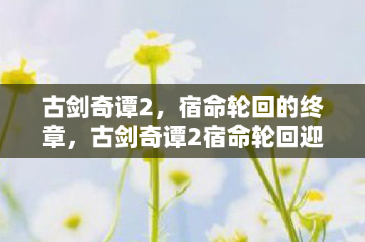 古剑奇谭2宿命轮回迎来终章图片