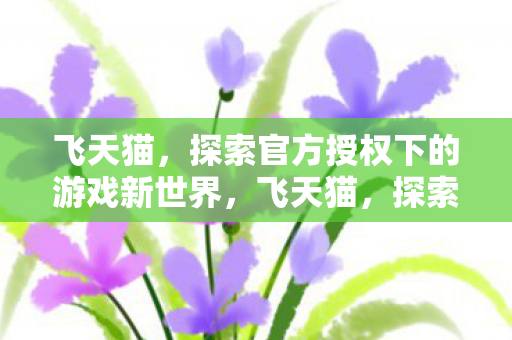 飞天猫,探索官方授权下的游戏新世界,飞天猫,探索官方授权下的游戏新世界 飞天猫,探索官方授权下的游戏新世界,飞天猫,探索官方授权下的游戏新世界