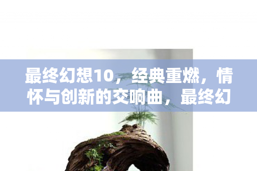 最终幻想10,经典重燃,情怀与创新的交响曲,最终幻想10,经典重燃,情怀与创新的交响曲 最终幻想10,经典重燃,情怀与创新的交响曲,最终幻想10,经典重燃,情怀与创新的交响曲