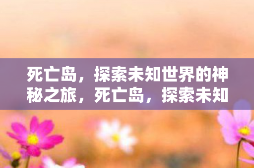 死亡岛,探索未知世界的神秘之旅,死亡岛,探索未知世界的神秘之旅 死亡岛,探索未知世界的神秘之旅,死亡岛,探索未知世界的神秘之旅