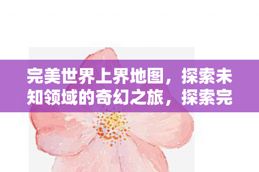 完美世界上界地图,探索未知领域的奇幻之旅,探索完美世界上界地图,奇幻之旅开启 完美世界上界地图,探索未知领域的奇幻之旅,探索完美世界上界地图,奇幻之旅开启