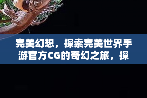 完美幻想,探索完美世界手游官方CG的奇幻之旅,探索完美世界手游官方CG,奇幻之旅的完美幻想 完美幻想,探索完美世界手游官方CG的奇幻之旅,探索完美世界手游官方CG,奇幻之旅的完美幻想