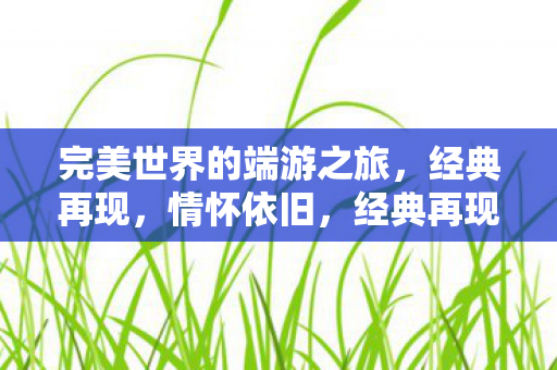 完美世界的端游之旅,经典再现,情怀依旧,经典再现,情怀依旧,完美世界的端游之旅 完美世界的端游之旅,经典再现,情怀依旧,经典再现,情怀依旧,完美世界的端游之旅