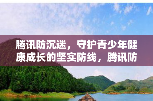 腾讯防沉迷,守护青少年健康成长的坚实防线,腾讯防沉迷,守护青少年健康成长的坚实防线 腾讯防沉迷,守护青少年健康成长的坚实防线,腾讯防沉迷,守护青少年健康成长的坚实防线