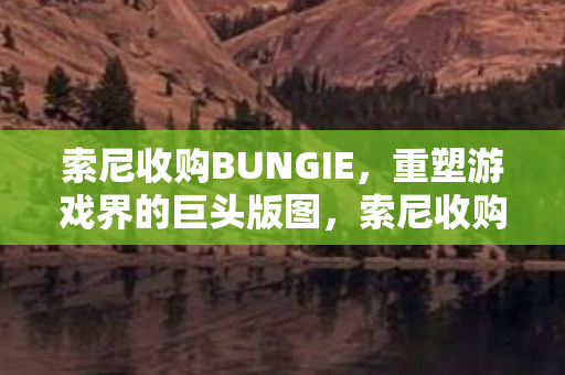 索尼收购BUNGIE,重塑游戏界的巨头版图,索尼收购BUNGIE 重塑游戏巨头版图 索尼收购BUNGIE,重塑游戏界的巨头版图,索尼收购BUNGIE 重塑游戏巨头版图