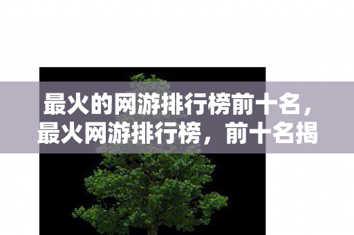 最火的网游排行榜前十名,最火网游排行榜,前十名揭晓! 最火的网游排行榜前十名,最火网游排行榜,前十名揭晓!