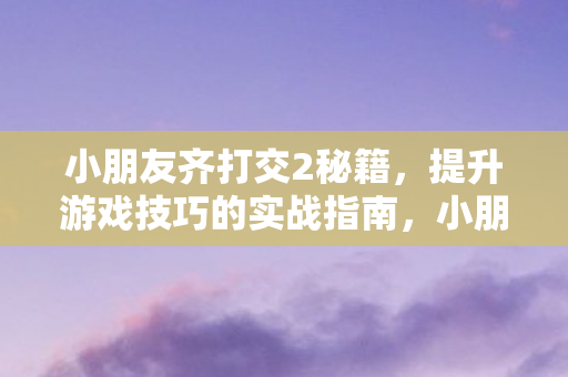 小朋友齐打交2秘籍,提升游戏技巧的实战指南,小朋友齐打交2实战技巧提升秘籍 小朋友齐打交2秘籍,提升游戏技巧的实战指南,小朋友齐打交2实战技巧提升秘籍